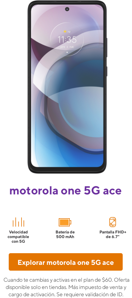 Motorola One 5G Ace. Cuando te cambias y activas en el plan de 60 dólares. Oferta disponible solo en tiendas. Más impuesto de venta y cargo de activación. Se requiere validación de ID.